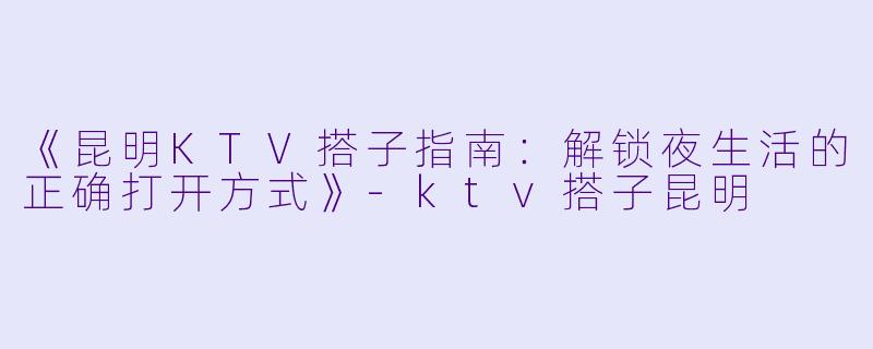 《昆明KTV搭子指南:解锁夜生活的正确打开方式》