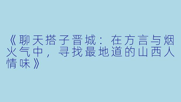 《聊天搭子晋城：在方言与烟火气中，寻找最地道的山西人情味》