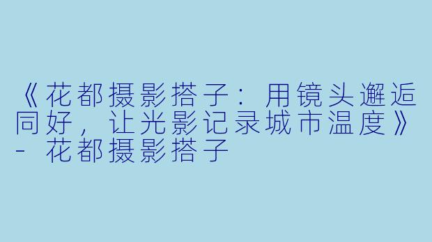 《花都摄影搭子：用镜头邂逅同好，让光影记录城市温度》-花都摄影搭子