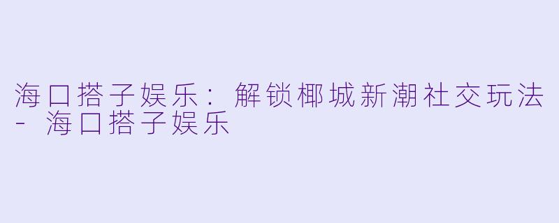 海口搭子娱乐:解锁椰城新潮社交玩法
