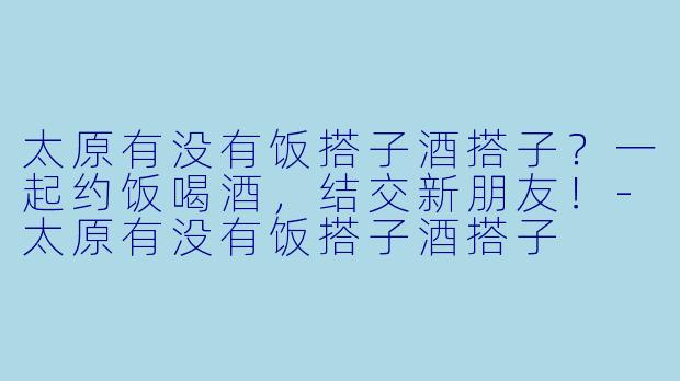 太原有没有饭搭子酒搭子？一起约饭喝酒，结交新朋友！-太原有没有饭搭子酒搭子