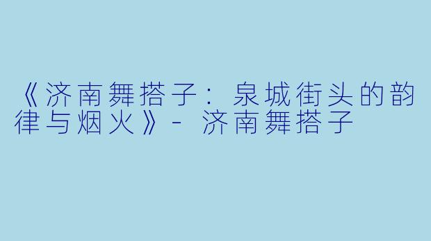 《济南舞搭子：泉城街头的韵律与烟火》-济南舞搭子