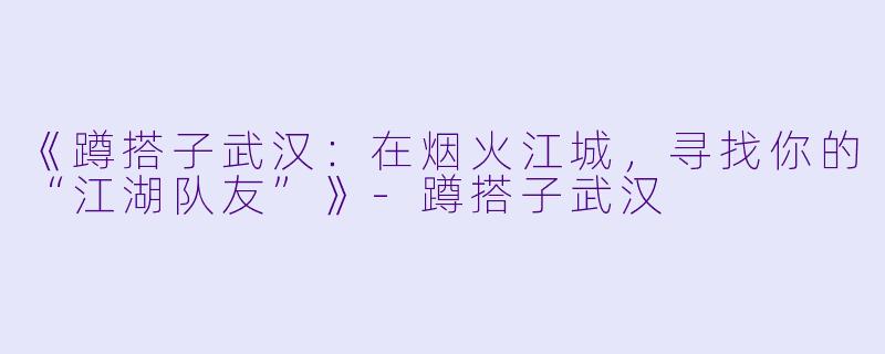 《蹲搭子武汉：在烟火江城，寻找你的“江湖队友”》-蹲搭子武汉