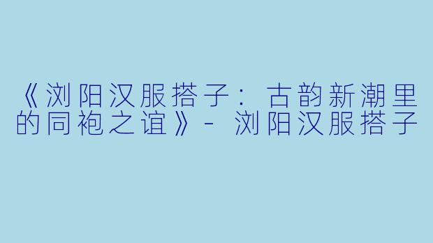 《浏阳汉服搭子：古韵新潮里的同袍之谊》-浏阳汉服搭子