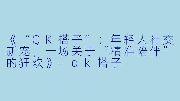《“QK搭子”：年轻人社交新宠，一场关于“精准陪伴”的狂欢》-qk搭子