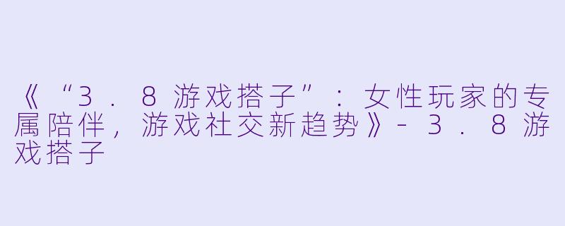 《“3.8游戏搭子”：女性玩家的专属陪伴，游戏社交新趋势》-3.8游戏搭子