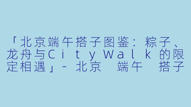 「北京端午搭子图鉴：粽子、龙舟与CityWalk的限定相遇」-北京 端午 搭子