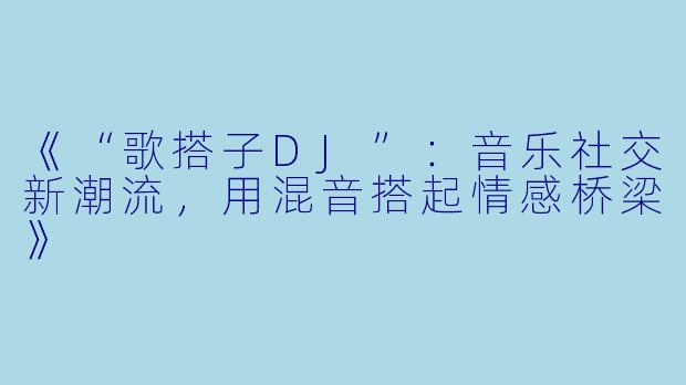 《“歌搭子DJ”：音乐社交新潮流，用混音搭起情感桥梁》