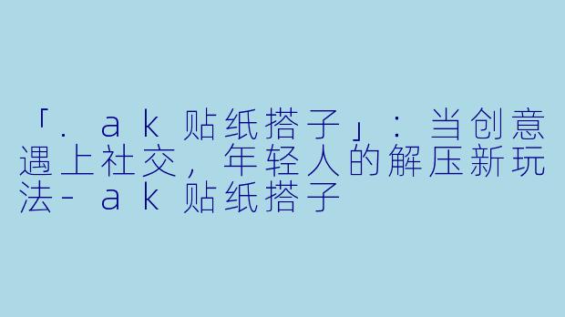 「.ak贴纸搭子」：当创意遇上社交，年轻人的解压新玩法-ak贴纸搭子