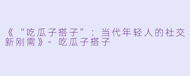《“吃瓜子搭子”：当代年轻人的社交新刚需》-吃瓜子搭子