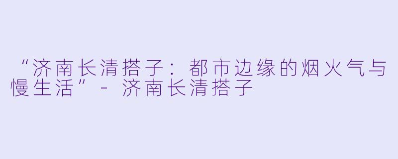 “济南长清搭子：都市边缘的烟火气与慢生活”-济南长清搭子