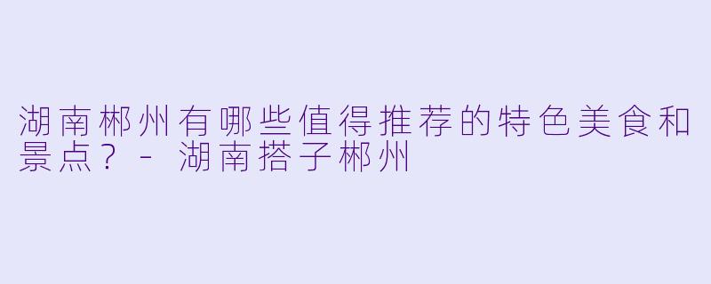 湖南郴州有哪些值得推荐的特色美食和景点?
