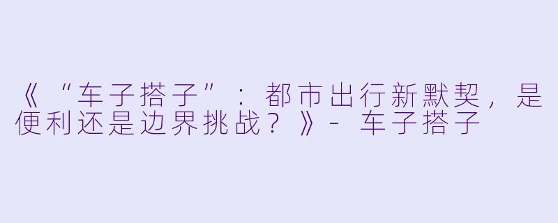 《“车子搭子”:都市出行新默契,是便利还是边界挑战?》