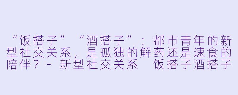 “饭搭子”“酒搭子”：都市青年的新型社交关系，是孤独的解药还是速食的陪伴？-新型社交关系 饭搭子酒搭子