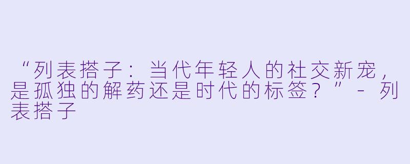 “列表搭子：当代年轻人的社交新宠，是孤独的解药还是时代的标签？”-列表搭子