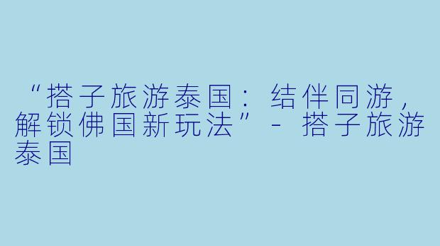 “搭子旅游泰国：结伴同游，解锁佛国新玩法”-搭子旅游泰国