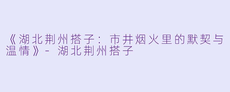 《湖北荆州搭子:市井烟火里的默契与温情》