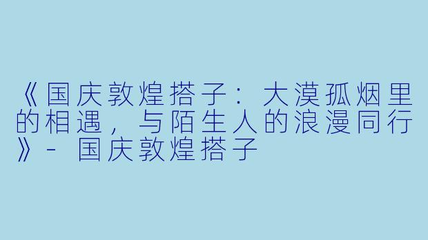 《国庆敦煌搭子：大漠孤烟里的相遇，与陌生人的浪漫同行》-国庆敦煌搭子