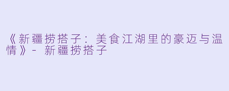《新疆捞搭子：美食江湖里的豪迈与温情》-新疆捞搭子
