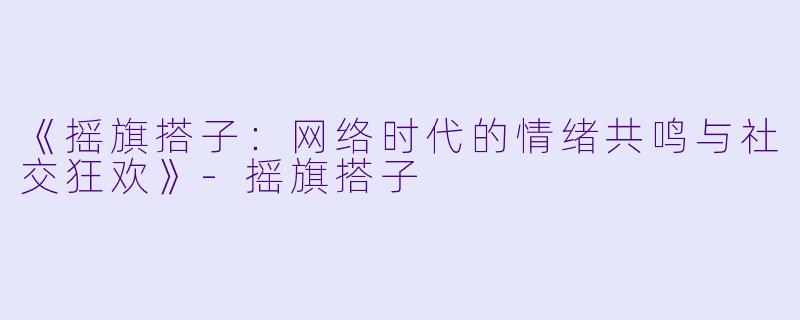 《摇旗搭子：网络时代的情绪共鸣与社交狂欢》-摇旗搭子