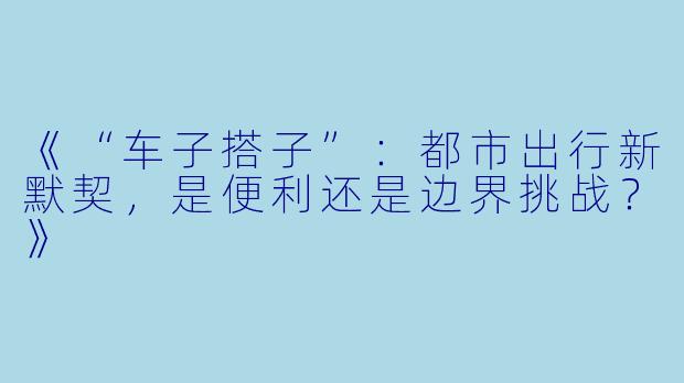 《“车子搭子”：都市出行新默契，是便利还是边界挑战？》