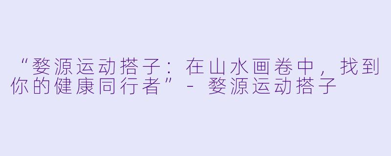 “婺源运动搭子：在山水画卷中，找到你的健康同行者”-婺源运动搭子