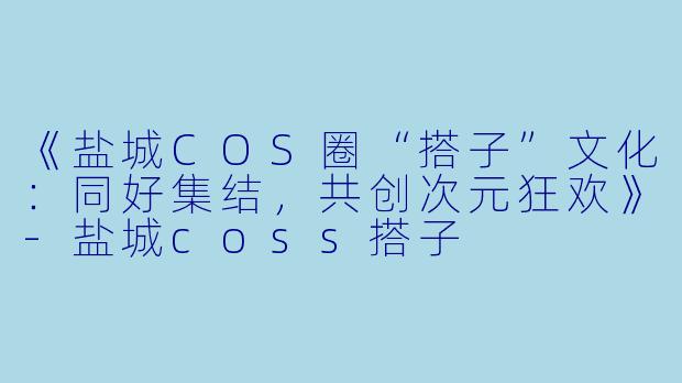 《盐城COS圈“搭子”文化：同好集结，共创次元狂欢》-盐城coss搭子
