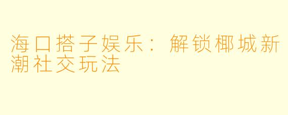海口搭子娱乐：解锁椰城新潮社交玩法