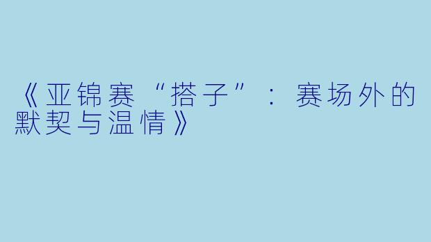 《亚锦赛“搭子”：赛场外的默契与温情》