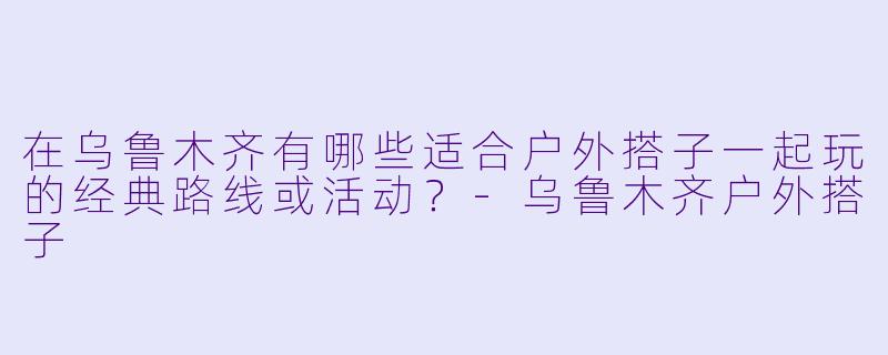 在乌鲁木齐有哪些适合户外搭子一起玩的经典路线或活动?