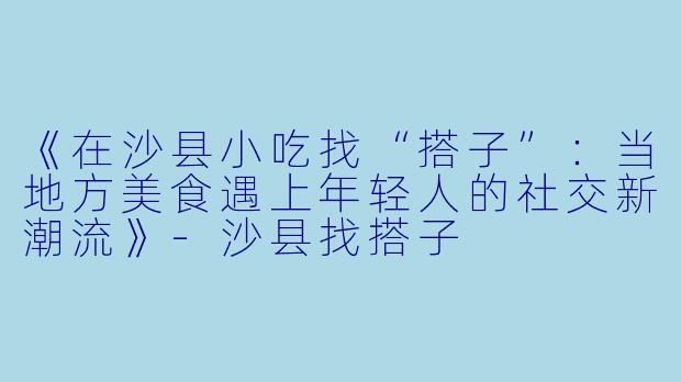 《在沙县小吃找“搭子”：当地方美食遇上年轻人的社交新潮流》-沙县找搭子