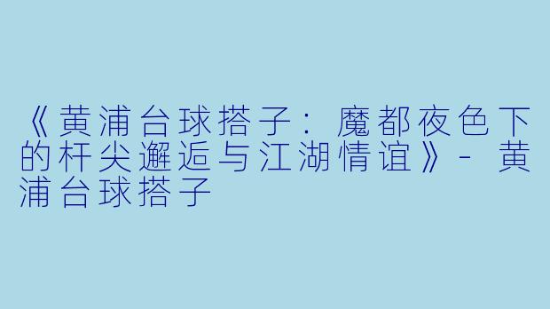 《黄浦台球搭子：魔都夜色下的杆尖邂逅与江湖情谊》-黄浦台球搭子