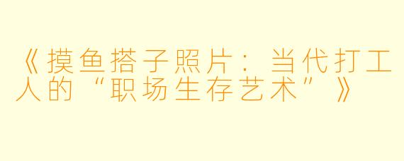 《摸鱼搭子照片：当代打工人的“职场生存艺术”》