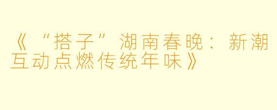 《“搭子”湖南春晚：新潮互动点燃传统年味》