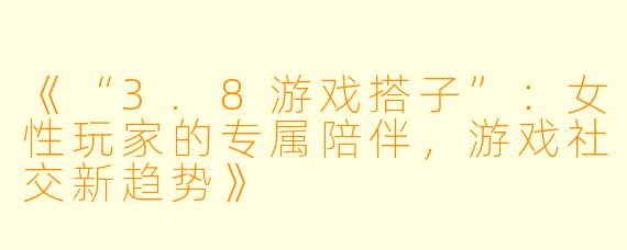 《“3.8游戏搭子”：女性玩家的专属陪伴，游戏社交新趋势》