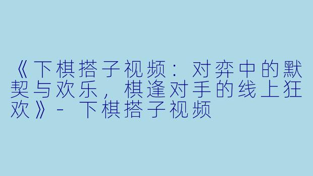 《下棋搭子视频:对弈中的默契与欢乐,棋逢对手的线上狂欢》
