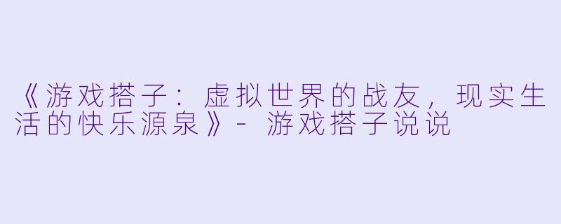 《游戏搭子：虚拟世界的战友，现实生活的快乐源泉》-游戏搭子说说
