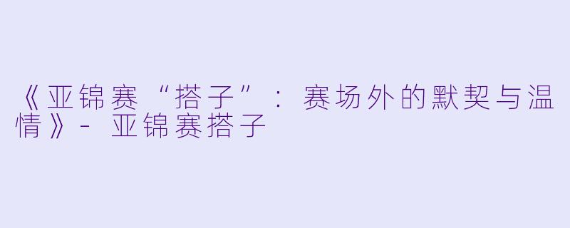 《亚锦赛“搭子”：赛场外的默契与温情》-亚锦赛搭子