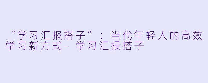 “学习汇报搭子”：当代年轻人的高效学习新方式-学习汇报搭子