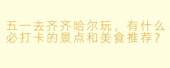 五一去齐齐哈尔玩，有什么必打卡的景点和美食推荐？