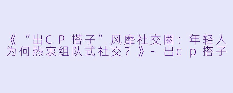 《“出CP搭子”风靡社交圈：年轻人为何热衷组队式社交？》-出cp搭子