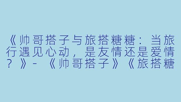 《帅哥搭子与旅搭糖糖：当旅行遇见心动，是友情还是爱情？》-《帅哥搭子》《旅搭糖糖》
