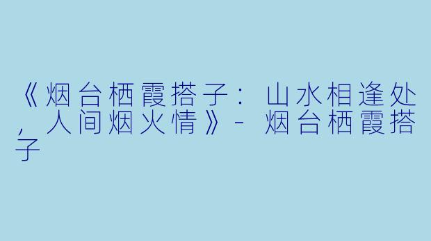 《烟台栖霞搭子：山水相逢处，人间烟火情》-烟台栖霞搭子