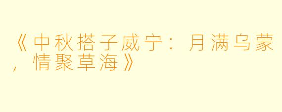 《中秋搭子威宁：月满乌蒙，情聚草海》