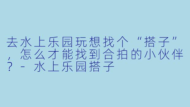 去水上乐园玩想找个“搭子”，怎么才能找到合拍的小伙伴？-水上乐园搭子