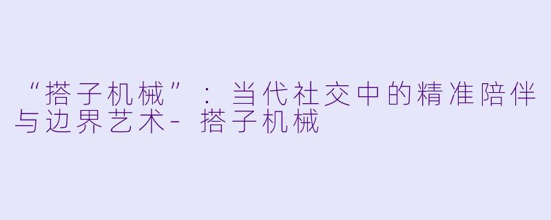 “搭子机械”：当代社交中的精准陪伴与边界艺术-搭子机械