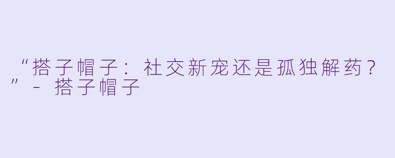 “搭子帽子：社交新宠还是孤独解药？”-搭子帽子