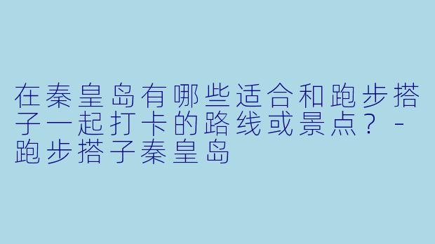 在秦皇岛有哪些适合和跑步搭子一起打卡的路线或景点?