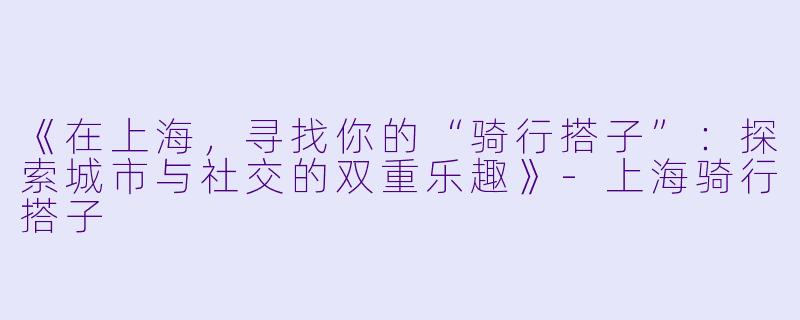 《在上海，寻找你的“骑行搭子”：探索城市与社交的双重乐趣》-上海骑行搭子