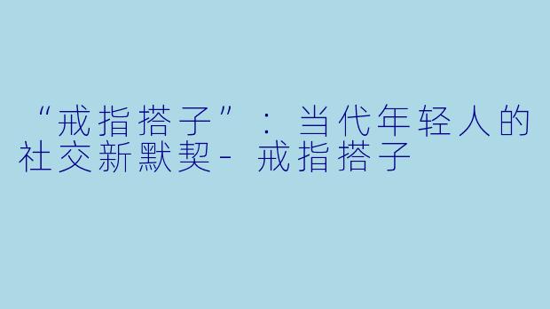 “戒指搭子”：当代年轻人的社交新默契-戒指搭子